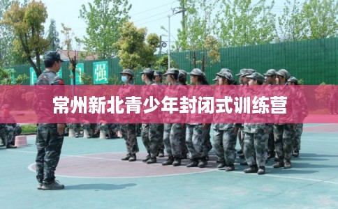 常州新北青少年封闭式训练营 常州新北青少年封闭式训练营