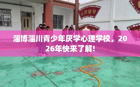 淄博淄川青少年厌学心理学校，2026年快来了解!