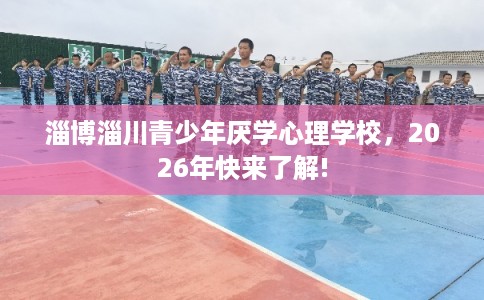 淄博淄川青少年厌学心理学校，2026年快来了解!