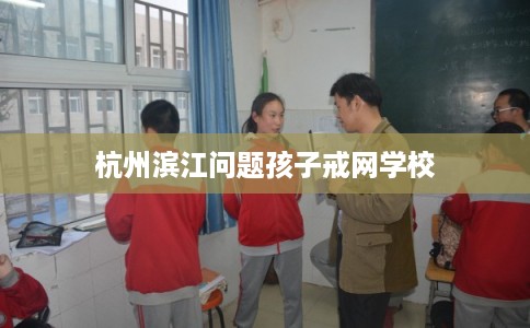 杭州滨江问题孩子戒网学校
