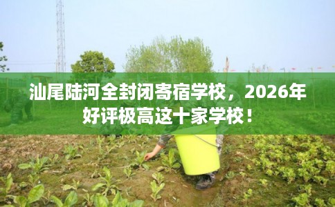 汕尾陆河全封闭寄宿学校，2026年好评极高这十家学校！
