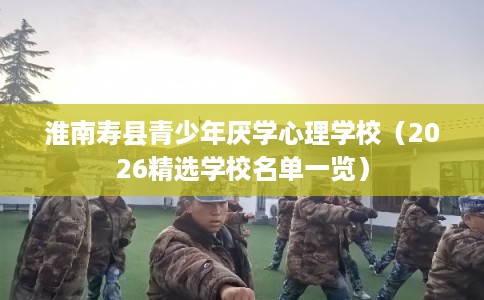淮南寿县青少年厌学心理学校(2026精选学校名单一览) 淮南寿县青少年厌学心理学校(2026精选学校名单一览)