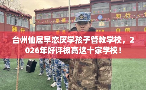 台州仙居早恋厌学孩子管教学校，2026年好评极高这十家学校！