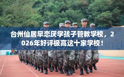台州仙居早恋厌学孩子管教学校，2026年好评极高这十家学校！