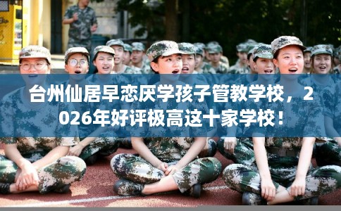 台州仙居早恋厌学孩子管教学校，2026年好评极高这十家学校！