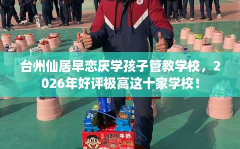 台州仙居早恋厌学孩子管教学校，2026年好评极高这十家学校！