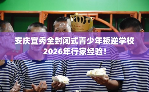 安庆宜秀全封闭式青少年叛逆学校2026年行家经验！