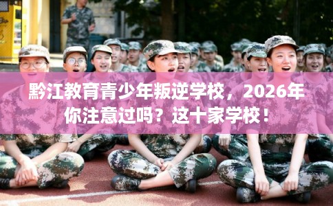 黔江教育青少年叛逆学校，2026年你注意过吗？这十家学校！