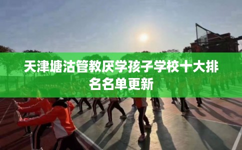 天津塘沽管教厌学孩子学校十大排名名单更新