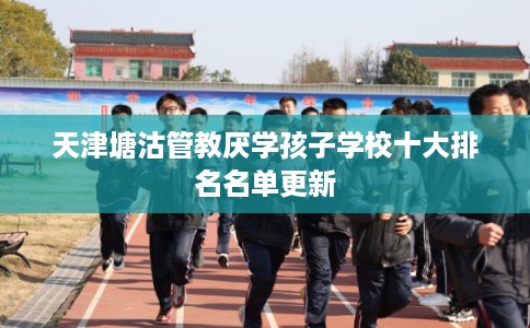 天津塘沽管教厌学孩子学校十大排名名单更新