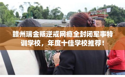 赣州瑞金叛逆戒网瘾全封闭军事特训学校,年度十佳学校推荐! 赣州瑞金叛逆戒网瘾全封闭军事特训学校,年度十佳学校推荐!