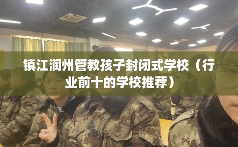 镇江润州管教孩子封闭式学校(行业前十的学校推荐) 镇江润州管教孩子封闭式学校(行业前十的学校推荐)