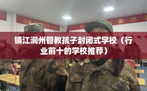 镇江润州管教孩子封闭式学校(行业前十的学校推荐) 镇江润州管教孩子封闭式学校(行业前十的学校推荐)