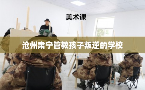 沧州肃宁管教孩子叛逆的学校 沧州肃宁管教孩子叛逆的学校