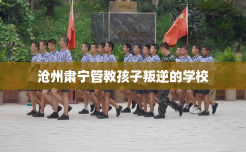 沧州肃宁管教孩子叛逆的学校 沧州肃宁管教孩子叛逆的学校