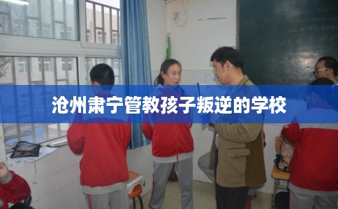 沧州肃宁管教孩子叛逆的学校 沧州肃宁管教孩子叛逆的学校