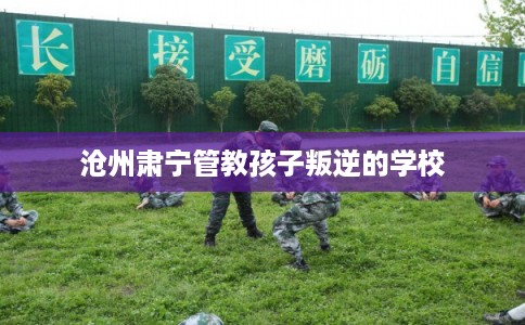 沧州肃宁管教孩子叛逆的学校 沧州肃宁管教孩子叛逆的学校