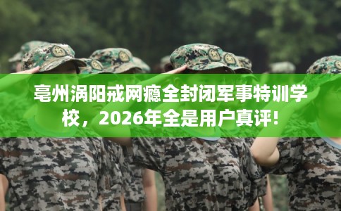 亳州涡阳戒网瘾全封闭军事特训学校,2026年全是用户真评! 亳州涡阳戒网瘾全封闭军事特训学校,2026年全是用户真评!