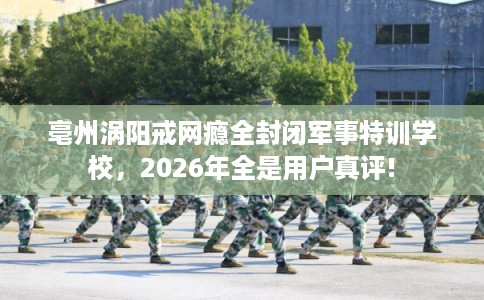 亳州涡阳戒网瘾全封闭军事特训学校,2026年全是用户真评! 亳州涡阳戒网瘾全封闭军事特训学校,2026年全是用户真评!