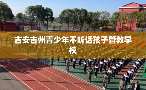 吉安吉州青少年不听话孩子管教学校
