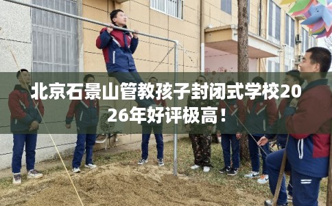 北京石景山管教孩子封闭式学校2026年好评极高! 北京石景山管教孩子封闭式学校2026年好评极高!