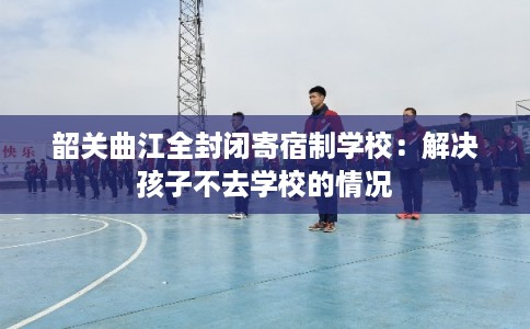 韶关曲江全封闭寄宿制学校:解决孩子不去学校的情况 韶关曲江全封闭寄宿制学校:解决孩子不去学校的情况