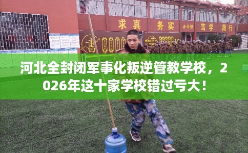 河北全封闭军事化叛逆管教学校，2026年这十家学校错过亏大！