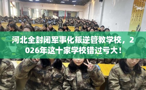 河北全封闭军事化叛逆管教学校，2026年这十家学校错过亏大！