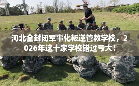 河北全封闭军事化叛逆管教学校，2026年这十家学校错过亏大！