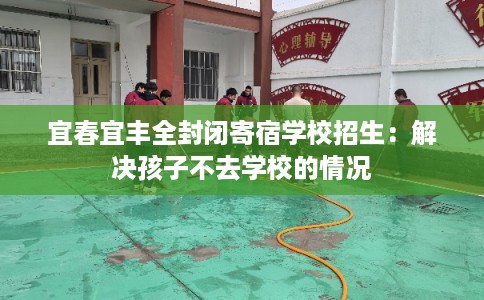宜春宜丰全封闭寄宿学校招生：解决孩子不去学校的情况