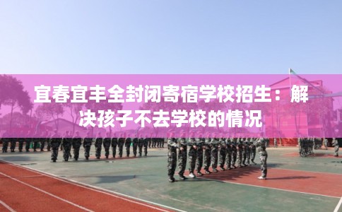 宜春宜丰全封闭寄宿学校招生：解决孩子不去学校的情况