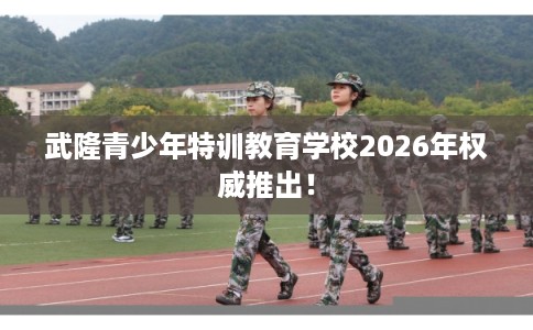 武隆青少年特训教育学校2026年权威推出！