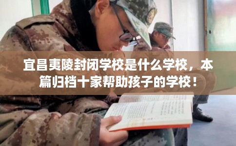 宜昌夷陵封闭学校是什么学校,本篇归档十家帮助孩子的学校! 宜昌夷陵封闭学校是什么学校,本篇归档十家帮助孩子的学校!