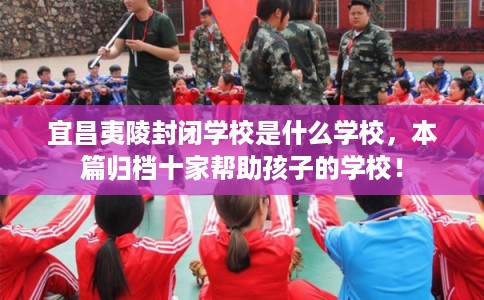 宜昌夷陵封闭学校是什么学校,本篇归档十家帮助孩子的学校! 宜昌夷陵封闭学校是什么学校,本篇归档十家帮助孩子的学校!