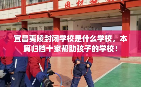 宜昌夷陵封闭学校是什么学校,本篇归档十家帮助孩子的学校! 宜昌夷陵封闭学校是什么学校,本篇归档十家帮助孩子的学校!