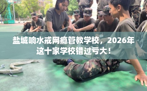 盐城响水戒网瘾管教学校，2026年这十家学校错过亏大！