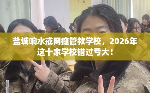 盐城响水戒网瘾管教学校，2026年这十家学校错过亏大！