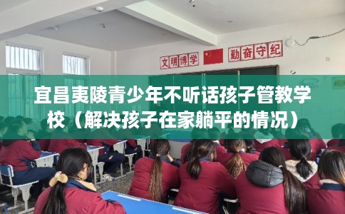 宜昌夷陵青少年不听话孩子管教学校(解决孩子在家躺平的情况) 宜昌夷陵青少年不听话孩子管教学校(解决孩子在家躺平的情况)