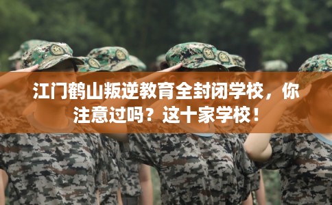 江门鹤山叛逆教育全封闭学校，你注意过吗？这十家学校！