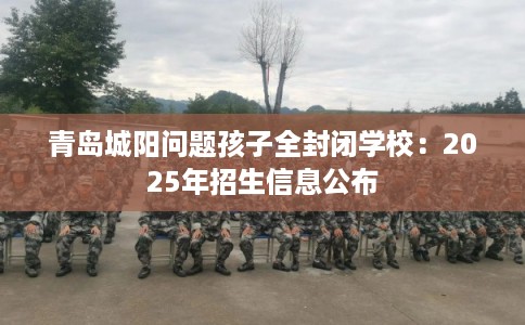 青岛城阳问题孩子全封闭学校：2025年招生信息公布