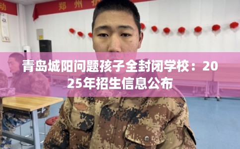 青岛城阳问题孩子全封闭学校：2025年招生信息公布
