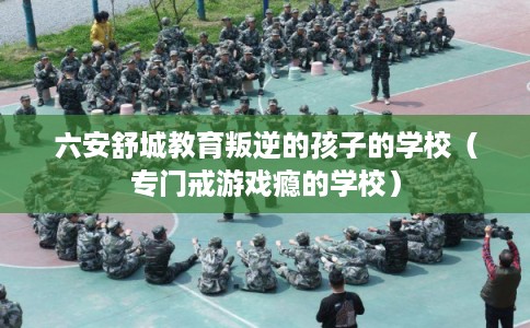 六安舒城教育叛逆的孩子的学校（专门戒游戏瘾的学校）