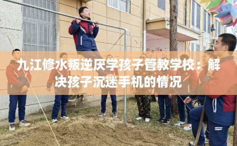 九江修水叛逆厌学孩子管教学校:解决孩子沉迷手机的情况 九江修水叛逆厌学孩子管教学校:解决孩子沉迷手机的情况