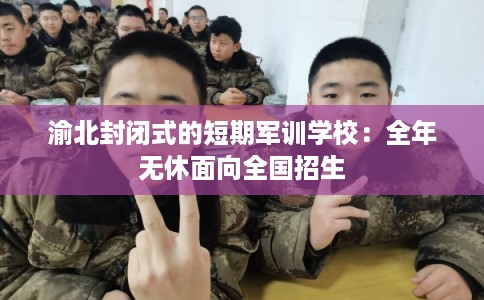渝北封闭式的短期军训学校：全年无休面向全国招生