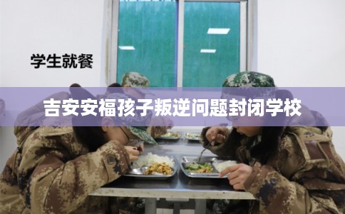 吉安安福孩子叛逆问题封闭学校