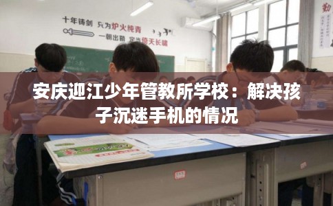 安庆迎江少年管教所学校：解决孩子沉迷手机的情况