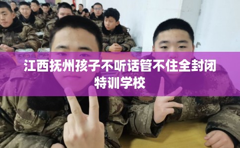 江西抚州孩子不听话管不住全封闭特训学校