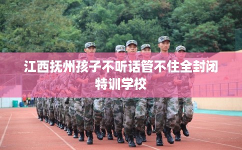 江西抚州孩子不听话管不住全封闭特训学校