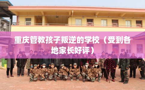重庆管教孩子叛逆的学校(受到各地家长好评) 重庆管教孩子叛逆的学校(受到各地家长好评)