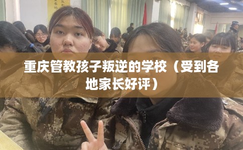 重庆管教孩子叛逆的学校(受到各地家长好评) 重庆管教孩子叛逆的学校(受到各地家长好评)